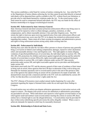 9
This section establishes a relief fund for victims of entities violating the Act. Any relief the FTC
or the Department of Justice obtains enforcing the Act that cannot be provided directly to harmed
individuals will be deposited there and be available to the FTC, without fiscal year limitation, to
provide relief to individuals harmed by violations under the Act. To the extent money in the
fund cannot be used to compensate harmed individuals, the FTC may use funds for the office of
business mentorship or to engage in technological research.
Section 402. Enforcement by State Attorneys General.
State Attorneys General and chief consumer protection enforcement officers may bring cases in
federal court for injunctive relief, to obtain damages, penalties, restitution, or other
compensation, and to obtain reasonable attorney’s fees and other litigation costs. The FTC
retains the right to intervene upon receiving required notice from state enforcement officers and
no state enforcement may occur once the FTC or its deputy has initiated an enforcement action
regarding that conduct. States retain all of their existing investigatory and administrative powers
and rights to bring enforcement actions arising solely under existing state law.
Section 403. Enforcement by Individuals.
Starting four years after the date the Act takes effect, persons or classes of persons may generally
bring a civil action in federal court seeking compensatory damages, injunctive relief, declaratory
relief, and reasonable attorney’s fees and litigation costs. This right applies to claims alleging
violations of specified prohibited uses of covered data, the individual rights in sections 102, 104,
202, 203, 204, protections for children and minors against targeted advertising and the unlawful
transfer of covered data in section 205(a)-(b), rights exercisable against registered third-party
collecting entities in section 206, civil rights violations under section 207, data security
protections under section 208, and rights exercisable against service providers and third parties
under section 302.
Individuals must notify the FTC and the attorney general of their state of residence of their intent
to bring such an action; those agencies then have 60 days to determine if they wish to bring suit.
Demands for monetary payments sent to covered entities prior to the end of this period or after
one of the agencies has opted to bring an action will be considered to be made in bad faith. All
demand letters must provide a statement and link to the FTC web site established by section 201
of the Act that describes a covered entity’s rights under the Act.
The FTC’s Bureau of Economics must conduct annual studies beginning five years after
enactment regarding the impact of demand letters under the act and report these findings to
Congress.
Covered entities may not enforce pre-dispute arbitration agreements or joint action waivers with
respect to minors. Pre-dispute joint action waivers for arbitration or administrative proceedings
are precluded in all cases. When individuals seek injunctive relief against covered entities or any
relief against small and medium sized covered entities meeting the criteria in section 209, those
entities have a limited right to cure the alleged deficiency. Covered entities must be provided 45
days written notice identifying specific provisions the entity allegedly violated. When a cure is
achieved, demands for injunctive relief may be reasonably dismissed.
Section 404. Relationship to Federal and State Laws.
 
