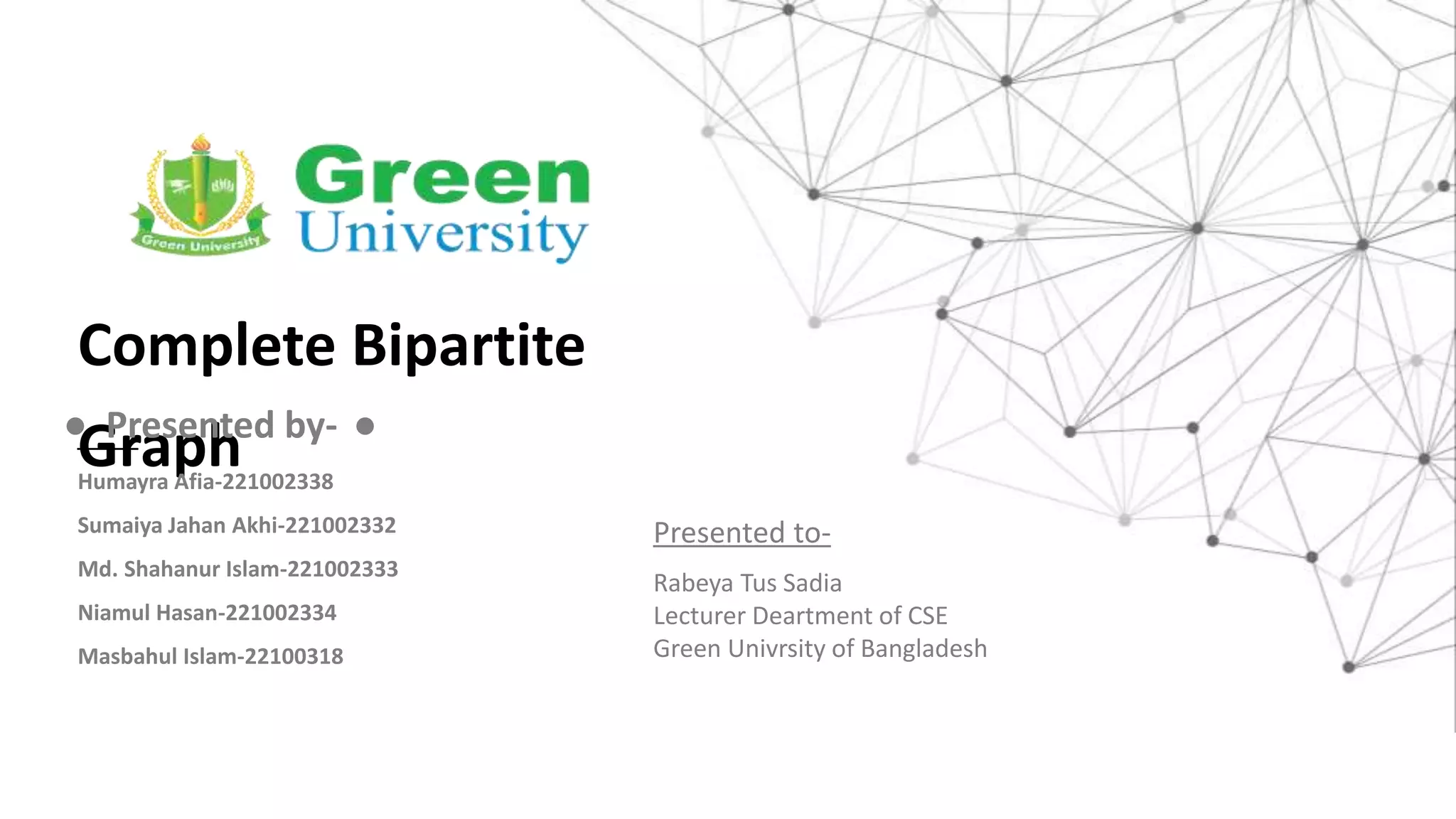 Complete Bipartite
Graph
● Presented by- ●
Humayra Afia-221002338
Sumaiya Jahan Akhi-221002332
Md. Shahanur Islam-221002333
Niamul Hasan-221002334
Masbahul Islam-22100318
Presented to-
Rabeya Tus Sadia
Lecturer Deartment of CSE
Green Univrsity of Bangladesh
 