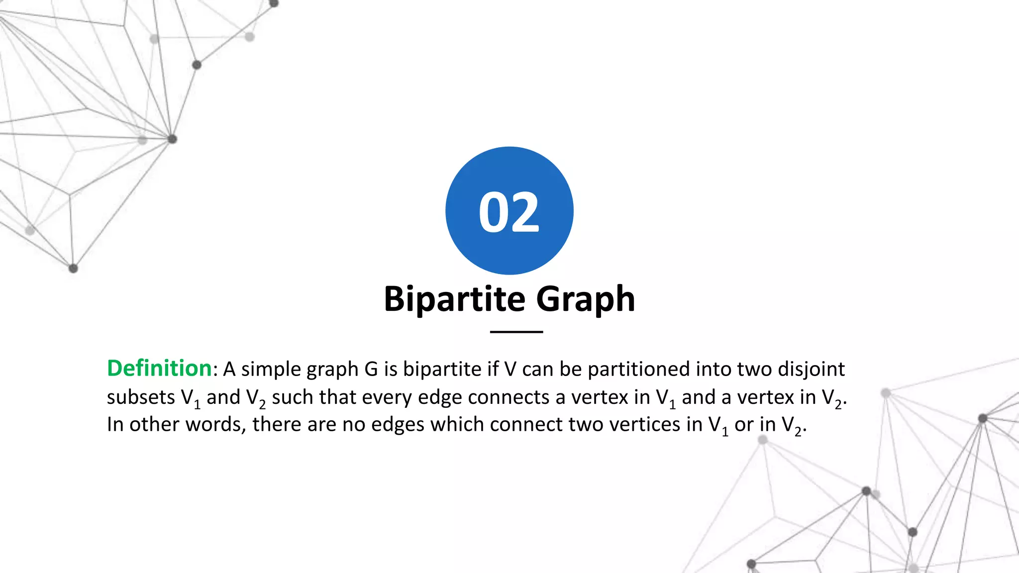 Bipartite Graph
02
Definition: A simple graph G is bipartite if V can be partitioned into two disjoint
subsets V1 and V2 such that every edge connects a vertex in V1 and a vertex in V2.
In other words, there are no edges which connect two vertices in V1 or in V2.
 