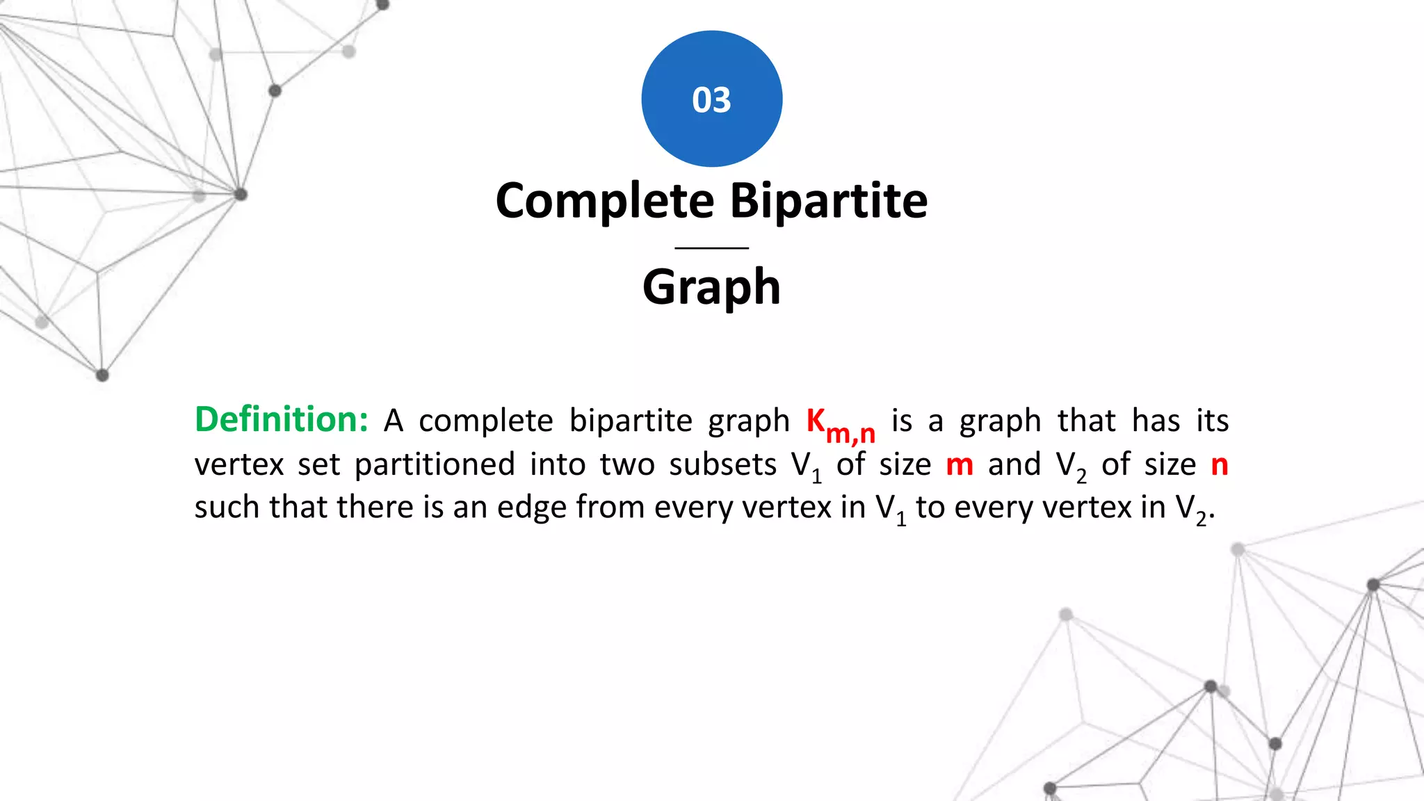 Complete Bipartite
Graph
03
Definition: A complete bipartite graph Km,n is a graph that has its
vertex set partitioned into two subsets V1 of size m and V2 of size n
such that there is an edge from every vertex in V1 to every vertex in V2.
 