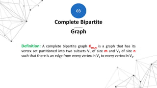 Complete Bipartite
Graph
03
Definition: A complete bipartite graph Km,n is a graph that has its
vertex set partitioned into two subsets V1 of size m and V2 of size n
such that there is an edge from every vertex in V1 to every vertex in V2.
 