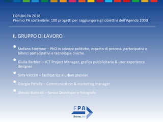 FORUM PA 2018
Premio PA sostenibile: 100 progetti per raggiungere gli obiettivi dell’Agenda 2030
IL GRUPPO DI LAVORO
• Stefano Stortone – PhD in scienze politiche, esperto di processi partecipativi e
bilanci partecipativi e tecnologie civiche.
• Giulia Barbieri – ICT Project Manager, grafica pubblicitaria & user experience
designer
• Sara Vaccari – facilitatrice e urban planner
• Giorgio Pittella – Communication & marketing manager
• Alessio Bottiroli – Senior Developer e fotografo
 
