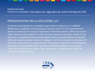 FORUM PA 2018
Premio PA sostenibile: 100 progetti per raggiungere gli obiettivi dell’Agenda 2030
PRESENTAZIONE DELLA SOLUZIONE 1/2
Il bilancio partecipativo è un modello di governance urbana in cui i cittadini
deliberano e progettano le priorità per la propria città. Per chi lo sperimenta è
altresì un percorso che insegna l’importanza dell’informazione e della discussione
nella risoluzione dei problemi e nella ricerca di soluzioni sostenibili. Decide 4 Your
School è un progetto di bilancio partecipativo dove la scuola diventa una grande
città e gli studenti, genitori, docenti e dirigenti, un’unica comunità. Si articola in 8
momenti: workshop con i rappresentanti di classe per apprendere la facilitazione,
assemblee di classe deliberative, raccolta online delle proposte e dei supporti
(Like), fiera delle proposte (Open Day), valutazione e progettazione, dibattito
pubblico e votazione finale.
 