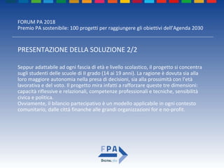 FORUM PA 2018
Premio PA sostenibile: 100 progetti per raggiungere gli obiettivi dell’Agenda 2030
PRESENTAZIONE DELLA SOLUZIONE 2/2
Seppur adattabile ad ogni fascia di età e livello scolastico, il progetto si concentra
sugli studenti delle scuole di II grado (14 ai 19 anni). La ragione è dovuta sia alla
loro maggiore autonomia nella presa di decisioni, sia alla prossimità con l’età
lavorativa e del voto. Il progetto mira infatti a rafforzare queste tre dimensioni:
capacità riflessive e relazionali, competenze professionali e tecniche, sensibilità
civica e politica.
Ovviamente, il bilancio partecipativo è un modello applicabile in ogni contesto
comunitario, dalle città finanche alle grandi organizzazioni for e no-profit.
 