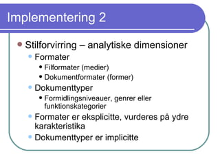 Implementering 2 Stilforvirring – analytiske dimensioner Formater Filformater (medier) Dokumentformater (former) Dokumenttyper  Formidlingsniveauer, genrer eller funktionskategorier Formater er eksplicitte, vurderes på ydre karakteristika Dokumenttyper er implicitte 