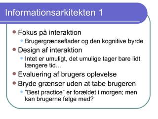 Informationsarkitekten 1 Fokus på interaktion Brugergrænseflader og den kognitive byrde Design af interaktion Intet er umuligt, det umulige tager bare lidt længere tid… Evaluering af brugers oplevelse Bryde grænser uden at tabe brugeren ” Best practice” er forældet i morgen; men kan brugerne følge med? 