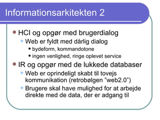 Informationsarkitekten 2 HCI og opgør med brugerdialog Web er fyldt med dårlig dialog bydeform, kommandotone ingen venlighed, ringe oplevet service IR og opgør med de lukkede databaser Web er oprindeligt skabt til tovejs kommunikation (retrobølgen ”web2.0”) Brugere skal have mulighed for at arbejde direkte med de data, der er adgang til 