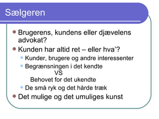 Sælgeren Brugerens, kundens eller djævelens advokat? Kunden har altid ret – eller hva’? Kunder, brugere og andre interessenter Begrænsningen i det kendte   VS   Behovet for det ukendte De små ryk og det hårde træk Det mulige og det umuliges kunst 