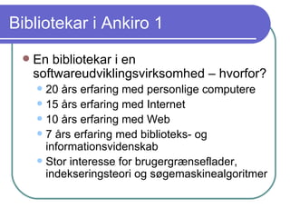 Bibliotekar i Ankiro 1 En bibliotekar i en softwareudviklingsvirksomhed – hvorfor? 20 års erfaring med personlige computere 15 års erfaring med Internet 10 års erfaring med Web 7 års erfaring med biblioteks- og informationsvidenskab Stor interesse for brugergrænseflader, indekseringsteori og søgemaskinealgoritmer 