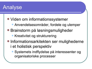 Analyse Viden om informationssystemer Anvendelsesområder, fordele og ulemper Brainstorm på løsningsmuligheder Kreativitet og strukturering Informationsarkitekten ser mulighederne i et holistisk perspektiv Systemets indflydelse på interessenter og organisatoriske processer 