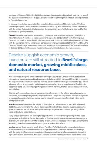 11Connected Risks: Investing in a Divergent World
purchase of Sigman-Aldrich for $17 billion. Actavis, headquartered in Ireland, took part in two of
the biggest deals of the year—its $70.5 billion acquisition of Allergan and its $28 billion purchase
of Forest Laboratories.
In January 2014, Italian automaker Fiat completed its acquisition of Chrysler for $4.35 billion.
Following Chrysler’s announcement of bankruptcy in 2009, Fiat had already shared ownership
with the United Automobile Workers union; the acquisition gave Fiat full ownership and further
expanded its global presence.
Canada’s 4th place ranking is unsurprising, given that it attracted an estimated $53 billion in
2014 FDI inflows. A number of trade agreements signed in 2014 are likely to further improve
Canada’s FDI stock in years ahead. The Comprehensive Economic and Trade Agreement (CETA)
with the EU signed in 2014 will provide Canadian investors with access to the EU. In addition, the
Canada-China Foreign Investment Promotion and Protection Agreement (FIPA) came into effect
in October 2014 and will increase investment opportunities between the two countries.
Despite sluggish economic growth,
investors are still attracted to Brazil‘s large
domestic market, growing middle class,
and natural resource base.
With the lowest marginal effective tax rate among G7 countries, Canada continues to attract
international investments seeking lower rates. In February 2015, UK-based Mylan N.V. completed
the acquisition of Abbott Laboratories’ non-U.S. developed market drugs business for $5.7 billion,
following efforts to optimize its global tax structure and achieve greater financial flexibility. In
December 2014, U.S.-based Burger King acquired Tim Hortons, the fast casual restaurant chain,
for $11 billion.
Aligned with expectations for a growing number of mergers in the oil and gas industry due to
low prices, Spain’s Repsol agreed to acquire Talisman Energy for $8.3 billion. The deal is expected
to increase Repsol’s oil and gas output by more than 75 percent, transforming it into a signif-
icant global player.
Brazil maintained its spot as the largest FDI recipient in Latin America in 2014 with inflows of
$62 billion, and looking to the future, it comes in 6th in the Index. Despite sluggish economic
growth, investors are still attracted by the country’s large domestic market, growing middle
class, and natural resource base.
Many foreign companies are looking for opportunities to reach Brazil’s growing middle class
consumers. In April 2014, Banco Santander of Spain agreed to acquire the remaining portion of
its Brazil unit for $6.5 billion. In March 2015, British American Tobacco offered $3.5 billion for the
remaining stake in the country’s largest cigarette maker, Souza Cruz.
Mexico gained three spots to reach 9th, as President Peña Nieto’s reform agenda continues
to improve Mexico’s business climate. Its 2013 FDI levels of $38 billion were an all-time high,
with the majority of investment targeted at Mexico’s growing manufacturing sector, including
high-value-added electronics. Mexico’s Economy Ministry has reported that flows fell to $22.6
 