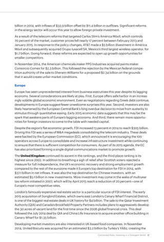 12Connected Risks: Investing in a Divergent World
billion in 2014, with inflows of $33.9 billion offset by $11.4 billion in outflows. Significant reforms
in the energy sector will occur this year to allow foreign private investment.
As a result of the telecom reforms that targeted Carlos Slim’s América Móvil, which controls
70 percent of the market, customer prices fell nearly 17 percent between February 2013 and
January 2015. In response to the policy changes, AT&T made a $5 billion divestment in América
Móvil and subsequently acquired Grupo Iusacell SA, Mexico’s third largest wireless operator, for
$1.7 billion. Going forward, these reforms are expected to open up growth opportunities for
smaller competitors.
In November 2014, the American chemicals maker PPG Industries acquired paints maker
Consorcio Comex for $2.3 billion. This followed the rejection by the Mexican federal compe-
tition authority of the sale to Sherwin-Williams for a proposed $2.34 billion on the grounds
that it would create unfair market conditions.
Europe
Europe has seen unprecedented interest from business executives this year despite its lagging
economy. Several considerations are likely at play. First, Europe offers safe harbor in an increas-
ingly volatile global economic environment. Even as negotiations regarding Greek debt continue,
developments in Europe suggest fewer unwelcome surprises this year. Second, investors are also
likely heartened by the European Central Bank’s long overdue decision to move from austerity to
stimulus through quantitative easing. Early 2015 economic data suggests that this may be the
spark that awakens parts of Europe’s lagging economy. And third, there remain more opportu-
nities for foreign investors to come to the table with needed capital.
Despite the region’s flat economic growth, FDI increased 13 percent in 2014 to reach $305 billion.
Driving this FDI was a series of M&A megadeals consolidating the telecom industry. These deals
were backed by the European Commission (EC), which announced it is encouraging the 100
operators across Europe to consolidate and increase infrastructure investment while continuing
to ensure that there is sufficient competition for consumers. As part of its 2015 agenda, the EC
has also prioritized forming a single digital communications market to promote growth.
The United Kingdom continued its ascent in the rankings, and the third place ranking is its
highest since 2002. In addition to breathing a sigh of relief after Scottish voters rejected a
measure for full independence, the UK’s economic recovery and strong employment growth
compared to the rest of the eurozone made it Europe’s top destination for FDI in 2014, with
$37.1 billion in net inflows. It was also the top destination for Chinese investors, with an
estimated $5.1 billion in new investments. More investment may come in the wake of multiyear
tax reform initiated in 2007, which will by April 2015 reach a reduction of 20 percent—one of
Europe’s most competitive rates.
London’s famously expensive real estate sector is a particular source of FDI interest. The early
2015 acquisition of Songbird Estates, which owns east London’s Canary Wharf Financial District,
is one of the biggest real estate deals in UK history for $4 billion. The sale to the Qatar Investment
Authority (QIA) and Canada’s Brookfield Property Partners includes plans to aggressively develop
the 30 acres of vacant land for the first time since the 2008 global financial crisis. This deal
followed the July 2014 deal by QIA and China Life Insurance to acquire another office building in
Canary Wharf for $1.35 billion.
Developing market investors are also interested in UK-based food companies. In November
2014, United Biscuits was acquired for an estimated $3.2 billion by Turkey’s Yildiz, creating the
 