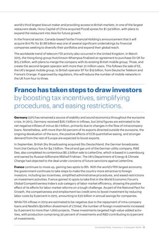 13Connected Risks: Investing in a Divergent World
world’s third largest biscuit maker and providing access to British markets. In one of the largest
restaurant deals, Hony Capital of China acquired PizzaExpress for $1.54 billion, with plans to
expand the restaurant into Asia for future growth.
In the financial sector, Canada-based Fairfax Financial Holding’s announcement that it will
acquire Brit Plc for $1.88 billion was one of several significant undertakings by financial
companies seeking to diversify their portfolios and expand their global reach.
The worldwide trend of telecom FDI activity also occurred in the United Kingdom. In March
2015, the Hong Kong group Hutchinson Whampoa finalized an agreement to purchase O2 UK for
$15.2 billion, with plans to merge the company with its existing British mobile group, Three, and
create the second-largest operator with more than 31 million users. This follows the sale of EE,
the UK’s largest mobile group, to British operator BT for $19 billion, from Deutsche Telekom and
France’s Orange. If approved by regulators, this will reduce the number of mobile networks in
the UK from four to three.
Francehastakenstepstodrawinvestors
by boosting tax incentives, simplifying
procedures, and easing restrictions.
Germany (5th) has remained a source of stability and sound economics throughout the eurozone
crisis. In 2013, Germany received $26.7 billion in inflows, but 2014 figures are estimated to be
net negative inflows of minus-$2.1 billion, primarily due to changes in the flow of intracompany
loans. Nonetheless, with more than 60 percent of its exports directed outside the eurozone, the
ongoing devaluation of the euro, the positive effects of ECB quantitative easing, and stronger
demand from the rest of Europe are expected to boost exports.
In September, British Sky Broadcasting acquired Sky Deutschland, the German broadcaster,
from 21st Century Fox for $4.7 billion. The oil and gas unit of the German utility company, RWE
Dea, also completed its contentious $6.3 billion sale to LetterOne, which is based in Luxembourg
and owned by Russian billionaire Mikhail Fridman. The UK’s Department of Energy & Climate
Change had objected to the deal under concerns of future sanctions against LetterOne.
France continues to move up, gaining two spots to 8th. With the world’s fifth largest economy,
the government continues to take steps to make the country more attractive to foreign
investors, including tax incentives, simplified administrative procedures, and eased restrictions
on investment activities. France gained 10 spots to take 61st in the World Economic Forum’s
Global Competitiveness Index’s sub-category of labor market efficiency, showing the positive
effect of its efforts for labor market reforms on a tough challenge. As part of the National Pact for
Growth, the competiveness and employment tax credit aims to boost investment by reducing
labor costs by 6 percent in 2015, amounting to €20 billion in annual savings for companies.
While FDI inflows in 2014 are estimated to be negative due to the repayment of intra-company
loans and Nestlé’s $9 billion divestment of L’Oréal, the number of foreign investments increased
by 8 percent to more than 1,000 projects. These investments targeted high-value-added activ-
ities, with production comprising 30 percent of investments and R&D contributing to 9 percent
of investments.
 