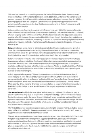 14Connected Risks: Investing in a Divergent World
This year has been off to a promising start on the basis of high-value deals. The announced
merger of Lafarge with Switzerland’s Holcim, worth $44 billion, will create the world’s largest
cement company. And GE’s acquisition of Alstom’s energy business for more than $13.5 billion,
pending approval from the European Commission, has gained the support of the French
government after revisions to the deal that keep some elements of Alstom’s power and grid
business in French hands.
Asian investors are showing strong interest in France. In January 2015, Chinese conglomerate
Fosun International successfully acquired the resort operator Club Méditerranée for $1.12 billion,
after an ongoing battle with Bonomi of Italy. The final deal was valued at 45 percent above the
original offer. SA Peugeot Citroën received $1.1 billion from China’s Dongfeng for a stake in one
of the world’s oldest car makers, increasing its access to capital and developing ties with China’s
automotive industry. Mahindra Two Wheelers of India acquired a controlling stake in Peugeot
Motorcycles.
Italy gained eight spots, rising to 12th in this year’s Index. Despite weak economic growth in
2014, the country continued to attract high levels of investment. In the face of a mounting
unemployment crisis, the government worked to pass controversial labor market reforms under
the Jobs Act that ease firing restrictions and address Italy’s rigid labor market.
Italian acquisitions come at a time when recession and increased competition from abroad
have caused falling profitability. The household appliance company Indesit was acquired by
U.S-based Whirlpool for a little more than $1 billion; Whirlpool gained access to European
markets. And the announced sale of a 49 percent stake in Alitalia to Abu Dhabi’s Etihad Airlines
shored up the embattled carrier, which aims to return to profitability by 2018 by cutting the
number of aircraft and flights.
Italy is aggressively targeting Chinese business investors. Prime Minister Matteo Renzi
visited Beijing in June 2014 to encourage foreign investment. Efforts such as the website
vendereaicinesi.it, which translates as “sell to the Chinese,” aim to facilitate the purchase of
Italian companies. More than 200 Italian businesses are now controlled by Chinese owners.
Most recently, China National Chemical announced plans to acquire Italian tire manufacturer
Pirelli & C. for $7.7 billion in what would be one of the largest acquisitions by a Chinese
state firm.
The Netherlands (13th) climbs nine spots, and received $42 billion in FDI inflows in 2014, a
steady rise from its 2013 level of $24.4 billion and 2012 level of $9.7 billion. Efforts to increase
foreign investment under the brand “Invest in Holland” target chemicals, agrifood, high-tech
systems, life sciences and health, and information technology. International start-ups are also
targeted under the program StartupDelta, which seeks to build Europe’s best connected
and largest startup ecosystem.
The United States has been the largest investor, launching 65 projects in 2014, including expan-
sions by Expedia and Netflix. Google announced plans to build a data center in 2016, investing
$773 million in the Netherlands’ technology sector.
There is also movement in telecom and real estate. In January 2014, Liberty Global of the United
Kingdom acquired Dutch cable operator Ziggo for $12.7 billion, adding 2.7 million cable
customers to its existing Dutch unit, UPC, and creating a business that reaches 90 percent of
Dutch homes. In July 2014, Klépierre, the French real estate investment company, announced
plans to acquire Corio, its Dutch rival, for $9.7 billion to create the largest owner of retail
shopping centers in Europe.
 