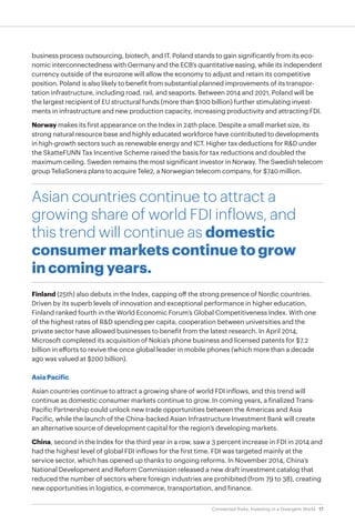17Connected Risks: Investing in a Divergent World
business process outsourcing, biotech, and IT. Poland stands to gain significantly from its eco-
nomic interconnectedness with Germany and the ECB’s quantitative easing, while its independent
currency outside of the eurozone will allow the economy to adjust and retain its competitive
position. Poland is also likely to benefit from substantial planned improvements of its transpor-
tation infrastructure, including road, rail, and seaports. Between 2014 and 2021, Poland will be
the largest recipient of EU structural funds (more than $100 billion) further stimulating invest-
ments in infrastructure and new production capacity, increasing productivity and attracting FDI.
Norway makes its first appearance on the Index in 24th place. Despite a small market size, its
strong natural resource base and highly educated workforce have contributed to developments
in high-growth sectors such as renewable energy and ICT. Higher tax deductions for R&D under
the SkatteFUNN Tax Incentive Scheme raised the basis for tax reductions and doubled the
maximum ceiling. Sweden remains the most significant investor in Norway. The Swedish telecom
group TeliaSonera plans to acquire Tele2, a Norwegian telecom company, for $740 million.
Asian countries continue to attract a
growing share of world FDI inflows, and
this trend will continue as domestic
consumer markets continue to grow
in coming years.
Finland (25th) also debuts in the Index, capping off the strong presence of Nordic countries.
Driven by its superb levels of innovation and exceptional performance in higher education,
Finland ranked fourth in the World Economic Forum’s Global Competitiveness Index. With one
of the highest rates of R&D spending per capita, cooperation between universities and the
private sector have allowed businesses to benefit from the latest research. In April 2014,
Microsoft completed its acquisition of Nokia’s phone business and licensed patents for $7.2
billion in efforts to revive the once global leader in mobile phones (which more than a decade
ago was valued at $200 billion).
Asia Pacific
Asian countries continue to attract a growing share of world FDI inflows, and this trend will
continue as domestic consumer markets continue to grow. In coming years, a finalized Trans-
Pacific Partnership could unlock new trade opportunities between the Americas and Asia
Pacific, while the launch of the China-backed Asian Infrastructure Investment Bank will create
an alternative source of development capital for the region’s developing markets.
China, second in the Index for the third year in a row, saw a 3 percent increase in FDI in 2014 and
had the highest level of global FDI inflows for the first time. FDI was targeted mainly at the
service sector, which has opened up thanks to ongoing reforms. In November 2014, China’s
National Development and Reform Commission released a new draft investment catalog that
reduced the number of sectors where foreign industries are prohibited (from 79 to 38), creating
new opportunities in logistics, e-commerce, transportation, and finance.
 