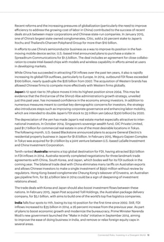 18Connected Risks: Investing in a Divergent World
Recent reforms and the increasing pressures of globalization (particularly the need to improve
efficiency to address the growing cost of labor in China) contributed to the success of recent
deals struck between major corporations and Chinese state-run companies. In January 2015,
one of China’s largest state-owned conglomerates, Citic, sold a 20 percent stake to Japan’s
Itochu and Thailand’s Charoen Pokphand Group for more than $10 billion.
In efforts to use China’s semiconductor business as a way to improve its position in the fast-
moving mobile device sector, U.S.-based Intel announced plans to purchase a stake in
Spreadtrum Communications for $1.5 billion. The deal includes an agreement for close collabo-
ration to create Intel-based chips with models and wireless capability in efforts aimed at users
in developing markets.
While China has succeeded in attracting FDI inflows over the past ten years, it also is rapidly
increasing its global FDI outflows, particularly to Europe. In 2014, outbound FDI flows exceeded
$100 billion, nearly quadruple the $26 billion from 2007. The acquisition of Western brands has
allowed Chinese firms to compete more effectively with Western firms globally.
Japan’s 12-spot rise to 7th place moves it into its highest position since 2004. This may be
evidence that the third arrow of the Shinzō Abe administration’s growth strategy, unveiled
just this past year, has increased confidence in the economy among investors. In addition to
numerous measures meant to combat key demographic concerns for investors, the strategy
also introduces steps such as improving corporate governance and enhancing labor mobility,
which are intended to double Japan’s FDI stock to 35 trillion yen (about $300 billion) by 2020.
The depreciation of the yen has made Japan’s real estate market especially attractive to inter-
national investors. In October 2014, Singapore’s sovereign wealth fund, GIC Private Limited,
paid $1.7 billion for commercial real estate in one of the most desirable locations in Tokyo.
The following month, U.S.-based Blackstone announced plans to acquire General Electric’s
residential property business in Japan for $1.6 billion. In February 2015, Meguro Gajoen Complex
in Tokyo was acquired for $1.2 billion by a joint venture between U.S.-based LaSalle Investment
and China Investment Corporation.
Tenth-ranked Australia remains a top global destination for FDI, having attracted $50 billion
in FDI inflows in 2014. Australia recently completed negotiations for three landmark trade
agreements with China, South Korea, and Japan, which bodes well for its FDI outlook in the
coming year. The bilateral trade deal with China eliminates many tariffs on Australian exports
and allows Chinese investors to make a single investment of $950 million without review by
regulators. Hong Kong-based conglomerate Cheung Kong’s takeover of Envestra, an Australian
gas pipeline firm, for $2.4 billion late in 2014 could be a sign of deepening of investment
relations ahead.
The trade deals with Korea and Japan should also boost investment flows between these
nations. In February 2015, Japan Post acquired Toll Holdings, the Australian package delivery
company, for $5.1 billion, with aims to build one of the world’s top five logistics companies.
India falls four spots to 11th, losing its top 10 position for the first time since 2002. Still, FDI
inflows increased to $35 billion in 2014, a 26 percent increase from the previous year. As part
of plans to boost economic growth and modernize the bureaucracy, Prime Minister Narenda
Modi’s new government launched the “Make in India” initiative in September 2014, aiming
to improve the ease of doing business in India, and remove or relax foreign equity caps in
several areas.
 