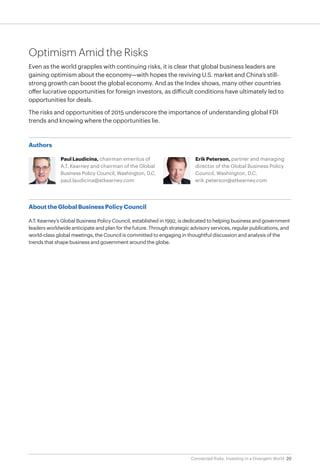 20Connected Risks: Investing in a Divergent World
Optimism Amid the Risks
Even as the world grapples with continuing risks, it is clear that global business leaders are
gaining optimism about the economy—with hopes the reviving U.S. market and China’s still-
strong growth can boost the global economy. And as the Index shows, many other countries
offer lucrative opportunities for foreign investors, as difficult conditions have ultimately led to
opportunities for deals.
The risks and opportunities of 2015 underscore the importance of understanding global FDI
trends and knowing where the opportunities lie.
Authors
Paul Laudicina, chairman emeritus of
A.T. Kearney and chairman of the Global
Business Policy Council, Washington, D.C.
paul.laudicina@atkearney.com
Erik Peterson, partner and managing
director of the Global Business Policy
Council, Washington, D.C.
erik.peterson@atkearney.com
About the Global Business Policy Council
A.T. Kearney’s Global Business Policy Council, established in 1992, is dedicated to helping business and government
leaders worldwide anticipate and plan for the future. Through strategic advisory services, regular publications, and
world-class global meetings, the Council is committed to engaging in thoughtful discussion and analysis of the
trends that shape business and government around the globe.
 