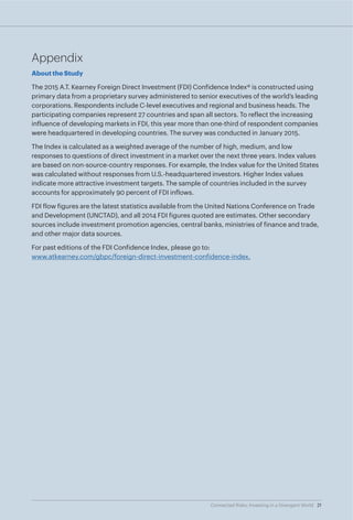 21Connected Risks: Investing in a Divergent World
Appendix
About the Study
The 2015 A.T. Kearney Foreign Direct Investment (FDI) Confidence Index® is constructed using
primary data from a proprietary survey administered to senior executives of the world’s leading
corporations. Respondents include C-level executives and regional and business heads. The
participating companies represent 27 countries and span all sectors. To reflect the increasing
influence of developing markets in FDI, this year more than one-third of respondent companies
were headquartered in developing countries. The survey was conducted in January 2015.
The Index is calculated as a weighted average of the number of high, medium, and low
responses to questions of direct investment in a market over the next three years. Index values
are based on non-source-country responses. For example, the Index value for the United States
was calculated without responses from U.S.-headquartered investors. Higher Index values
indicate more attractive investment targets. The sample of countries included in the survey
accounts for approximately 90 percent of FDI inflows.
FDI flow figures are the latest statistics available from the United Nations Conference on Trade
and Development (UNCTAD), and all 2014 FDI figures quoted are estimates. Other secondary
sources include investment promotion agencies, central banks, ministries of finance and trade,
and other major data sources.
For past editions of the FDI Confidence Index, please go to:
www.atkearney.com/gbpc/foreign-direct-investment-confidence-index.
21Connected Risks: Investing in a Divergent World
 