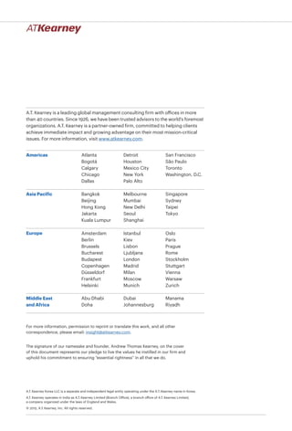 A.T. Kearney is a leading global management consulting firm with offices in more
than 40 countries. Since 1926, we have been trusted advisors to the world's foremost
organizations. A.T. Kearney is a partner-owned firm, committed to helping clients
achieve immediate impact and growing advantage on their most mission-critical
issues. For more information, visit www.atkearney.com.
Americas
Asia Pacific
Europe
Middle East
and Africa
Atlanta
Bogotá
Calgary
Chicago
Dallas
Detroit
Houston
Mexico City
New York
Palo Alto
San Francisco
São Paulo
Toronto
Washington, D.C.
Bangkok
Beijing
Hong Kong
Jakarta
Kuala Lumpur
Melbourne
Mumbai
New Delhi
Seoul
Shanghai
Singapore
Sydney
Taipei
Tokyo
Abu Dhabi
Doha
Dubai
Johannesburg
Manama
Riyadh
For more information, permission to reprint or translate this work, and all other
correspondence, please email: insight@atkearney.com.
The signature of our namesake and founder, Andrew Thomas Kearney, on the cover
of this document represents our pledge to live the values he instilled in our firm and
uphold his commitment to ensuring “essential rightness” in all that we do.
A.T. Kearney Korea LLC is a separate and independent legal entity operating under the A.T. Kearney name in Korea.
A.T. Kearney operates in India as A.T. Kearney Limited (Branch Office), a branch office of A.T. Kearney Limited,
a company organized under the laws of England and Wales.
© 2015, A.T. Kearney, Inc. All rights reserved.
Amsterdam
Berlin
Brussels
Bucharest
Budapest
Copenhagen
Düsseldorf
Frankfurt
Helsinki
Istanbul
Kiev
Lisbon
Ljubljana
London
Madrid
Milan
Moscow
Munich
Oslo
Paris
Prague
Rome
Stockholm
Stuttgart
Vienna
Warsaw
Zurich
 