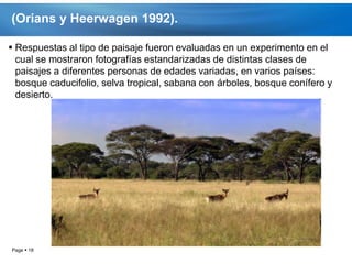 (Orians y Heerwagen 1992).

 Respuestas al tipo de paisaje fueron evaluadas en un experimento en el
  cual se mostraron fotografías estandarizadas de distintas clases de
  paisajes a diferentes personas de edades variadas, en varios países:
  bosque caducifolio, selva tropical, sabana con árboles, bosque conífero y
  desierto.




Page  18
 