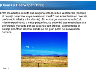 (Orians y Heerwagen 1992).

Entre los adultos, resultó que ninguna categoría fue la preferida (excepto
 el paisaje desértico, cuya evaluación mostró que encontraba un nivel de
 preferencia inferior a los demás). Sin embargo, cuando se aplicó el
 mismo experimento a niños pequeños, se encontró que mostraban una
 preferencia marcada por las sabanas con árboles, exactamente el
 paisaje del África Oriental donde se dio gran parte de la evolución
 humana




  Page  19
 