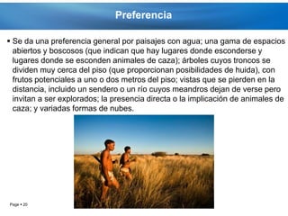 Preferencia

 Se da una preferencia general por paisajes con agua; una gama de espacios
  abiertos y boscosos (que indican que hay lugares donde esconderse y
  lugares donde se esconden animales de caza); árboles cuyos troncos se
  dividen muy cerca del piso (que proporcionan posibilidades de huida), con
  frutos potenciales a uno o dos metros del piso; vistas que se pierden en la
  distancia, incluido un sendero o un río cuyos meandros dejan de verse pero
  invitan a ser explorados; la presencia directa o la implicación de animales de
  caza; y variadas formas de nubes.




Page  20
 