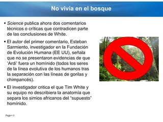 No vivía en el bosque

 Science publica ahora dos comentarios
  técnicos o críticas que contradicen parte
  de las conclusiones de White.
 El autor del primer comentario, Esteban
  Sarmiento, investigador en la Fundación
  de Evolución Humana (EE UU), señala
  que no se presentaron evidencias de que
  ‘Ardi’ fuera un homínido (todos los seres
  de la línea evolutiva de los humanos tras
  la separación con las líneas de gorilas y
  chimpancés).
 El investigador critica el que Tim White y
  su equipo no describiera la anatomía que
  separa los simios africanos del “supuesto”
  homínido.

Page  3
 