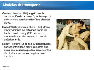 Modelos del transporte

Gordon Hewes (1961) sugirió que la
 consecución de la carne “y su transporte
 a distancias considerables" fue el factor
 clave.
Isaac (1978) y Sinclair et al (1986) ofrece
  modificaciones de esta idea como de
  hecho hizo Lovejoy (1981) con su
  modelo de aprovisionamiento descrito
  anteriormente.
Nancy Tanner (1981) han sugerido que la
 crianza infantil fue clave, mientras que
 otros han sugerido que las herramientas
 de piedra y las armas propiciaron el
 cambio.


Page  69
 