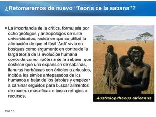 ¿Retomaremos de nuevo “Teoría de la sabana”?


 La importancia de la crítica, formulada por
  ocho geólogos y antropólogos de siete
  universidades, reside en que se utilizó la
  afirmación de que el fósil ‘Ardi’ vivía en
  bosques como argumento en contra de la
  larga teoría de la evolución humana
  conocida como hipótesis de la sabana, que
  sostiene que una expansión de sabanas,
  llanuras herbáceas con árboles o arbustos,
  incitó a los simios antepasados de los
  humanos a bajar de los árboles y empezar
  a caminar erguidos para buscar alimentos
  de manera más eficaz o busca refugios o
  recursos.


Page  7
 