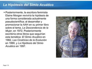 La Hipótesis del Simio Acuático

 Posteriormente, la escritora feminista
  Elaine Morgan reviviría la hipótesis de
  una forma considerada actualmente
  pseudocientífica; al desarrollar y
  promocionar la AAH en su primer libro
  sobre el tema, La Descendencia de la
  Mujer, en 1972. Posteriormente
  escribiría otros libros que seguirían
  esta temática: El Simio Acuático en
  1982, Las Cicatrices de la Evolución
  en 1990, y La Hipótesis del Simio
  Acuático en 1997.




Page  73
 