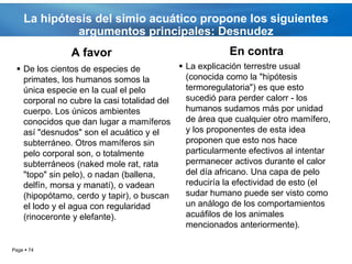 La hipótesis del simio acuático propone los siguientes
             argumentos principales: Desnudez
               A favor                                 En contra
  De los cientos de especies de            La explicación terrestre usual
   primates, los humanos somos la            (conocida como la "hipótesis
   única especie en la cual el pelo          termoregulatoria") es que esto
   corporal no cubre la casi totalidad del   sucedió para perder calorr - los
   cuerpo. Los únicos ambientes              humanos sudamos más por unidad
   conocidos que dan lugar a mamíferos       de área que cualquier otro mamífero,
   así "desnudos" son el acuático y el       y los proponentes de esta idea
   subterráneo. Otros mamíferos sin          proponen que esto nos hace
   pelo corporal son, o totalmente           particularmente efectivos al intentar
   subterráneos (naked mole rat, rata        permanecer activos durante el calor
   "topo" sin pelo), o nadan (ballena,       del día africano. Una capa de pelo
   delfín, morsa y manatí), o vadean         reduciría la efectividad de esto (el
   (hipopótamo, cerdo y tapir), o buscan     sudar humano puede ser visto como
   el lodo y el agua con regularidad         un análogo de los comportamientos
   (rinoceronte y elefante).                 acuáfilos de los animales
                                             mencionados anteriormente).

Page  74
 