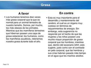 Grasa

              A favor                                En contra
  Los humanos tenemos diez veces         Esta es muy importante para el
   más grasa corporal que la que es        desarrollo y mantenimiento del
   normal para un animal terrestre de      cerebro, el cual es un órgano muy
   nuestro tamaño. Somos, por mucho,       costoso en términos de
   los más obesos de los primates.         requerimientos de energía. Sin
   Mientras que los mamíferos terrestres   embargo, esta sugerencia no
   que hibernan poseen una capa de         responde por el hecho de que las
   grasa estacional, los humanos, como     mujeres y los niños poseen una
   los mamíferos acuáticos, retenemos      mucho mayor proporción de grasa
   nuestra grasa durante todo el año.      corporal que los hombres; mientras
                                           que, dentro del escenario AAH, esto
                                           sugiere, justo como con el contraste
                                           en pelo corporal, que las hembras y
                                           sus crías habrían pasado más tiempo
                                           en el agua que los machos adultos.


Page  75
 