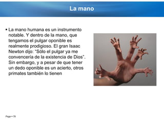La mano


 La mano humana es un instrumento
  notable. Y dentro de la mano, que
  tengamos el pulgar oponible es
  realmente prodigioso. El gran Isaac
  Newton dijo: “Sólo el pulgar ya me
  convencería de la existencia de Dios”.
  Sin embargo, y a pesar de que tener
  un dedo oponible es un acierto, otros
  primates también lo tienen




Page  78
 