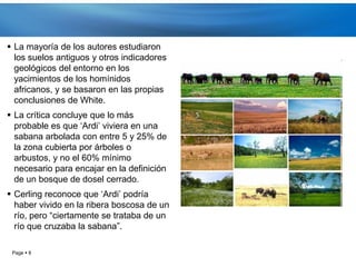  La mayoría de los autores estudiaron
  los suelos antiguos y otros indicadores
  geológicos del entorno en los
  yacimientos de los homínidos
  africanos, y se basaron en las propias
  conclusiones de White.
 La crítica concluye que lo más
  probable es que ‘Ardi’ viviera en una
  sabana arbolada con entre 5 y 25% de
  la zona cubierta por árboles o
  arbustos, y no el 60% mínimo
  necesario para encajar en la definición
  de un bosque de dosel cerrado.
 Cerling reconoce que ‘Ardi’ podría
  haber vivido en la ribera boscosa de un
  río, pero “ciertamente se trataba de un
  río que cruzaba la sabana”.

 Page  8
 