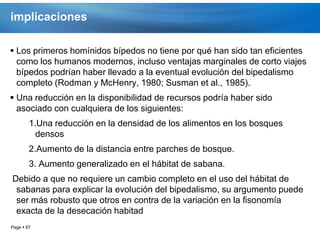 implicaciones

 Los primeros homínidos bípedos no tiene por qué han sido tan eficientes
  como los humanos modernos, incluso ventajas marginales de corto viajes
  bípedos podrían haber llevado a la eventual evolución del bipedalismo
  completo (Rodman y McHenry, 1980; Susman et al., 1985).
 Una reducción en la disponibilidad de recursos podría haber sido
  asociado con cualquiera de los siguientes:
        1.Una reducción en la densidad de los alimentos en los bosques
          densos
        2.Aumento de la distancia entre parches de bosque.
        3. Aumento generalizado en el hábitat de sabana.
Debido a que no requiere un cambio completo en el uso del hábitat de
 sabanas para explicar la evolución del bipedalismo, su argumento puede
 ser más robusto que otros en contra de la variación en la fisonomía
 exacta de la desecación habitad
Page  87
 