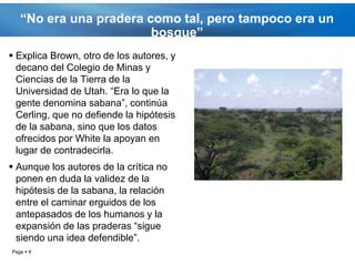 “No era una pradera como tal, pero tampoco era un
                        bosque”
 Explica Brown, otro de los autores, y
  decano del Colegio de Minas y
  Ciencias de la Tierra de la
  Universidad de Utah. “Era lo que la
  gente denomina sabana”, continúa
  Cerling, que no defiende la hipótesis
  de la sabana, sino que los datos
  ofrecidos por White la apoyan en
  lugar de contradecirla.
 Aunque los autores de la crítica no
  ponen en duda la validez de la
  hipótesis de la sabana, la relación
  entre el caminar erguidos de los
  antepasados de los humanos y la
  expansión de las praderas “sigue
  siendo una idea defendible”.
Page  9
 