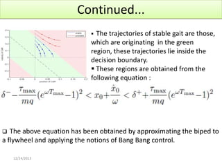 Continued...
The trajectories of stable gait are those,
which are originating in the green
region, these trajectories lie inside the
decision boundary.
 These regions are obtained from the
following equation :


The above equation has been obtained by approximating the biped to
a flywheel and applying the notions of Bang Bang control.


12/24/2013

 