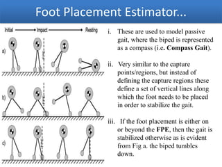 Foot Placement Estimator...
i. These are used to model passive
gait, where the biped is represented
as a compass (i.e. Compass Gait).
ii. Very similar to the capture
points/regions, but instead of
defining the capture regions these
define a set of vertical lines along
which the foot needs to be placed
in order to stabilize the gait.
iii. If the foot placement is either on
or beyond the FPE, then the gait is
stabilized otherwise as is evident
from Fig a. the biped tumbles
down.
12/24/2013

 