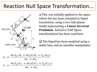 Reaction Null Space Transformation...
 This

was initially applied to the space
robots but has been extended to biped
locomotion, using a two link planar
model representing a Linear Inverted
Pendulum. Selective Null Space
transformation has been used here.

 The biped has been modeled using a
stable base and an unstable manipulator.

12/24/2013

 