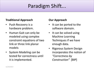 Paradigm Shift...
Traditional Approach
• Push Recovery is a
hardware problem.
• Human Gait can only be
modeled using complex
constraint equations of two
link or three link planar
models
• System Modeling can be
tested for correctness until
it is implemented.
12/24/2013

Our Approach
• It can be ported to the
software domain.
• It can be solved using
Machine Learning
Techniques if we have
enough data.
• Rigorous System Design
incorporates the notion of
“Correctness by
Construction” [BIP]

 