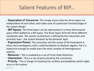 Salient Features of BIP...
• Separation of Concerns: This simply means that the three layers are
independent of each other, each takes care of a particular function/stage of
the system design.
• BIP Space: The three layers can be represented in a three dimensional
space often dubbed as a BIP space. The three layers form the three different
coordinate axes. The system architecture is defined by the interaction and
priorities layer , the system behavior by the behavior layer.
• Expressive Power: The semantics and the syntax of the framework is
clean and unambiguous with a solid foundation on Boolean algebra. Yet it is
expressive enough to model even the most complex of heterogeneous
systems.
• Behavior : This is modeled as a set of Finite State Machines.
• Interaction : This is a set of ports joined by the connectors.
• Priority : This is charge of resolving the conflicts and deadlocks which might
occur in the system.
12/24/2013

 