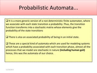 Probabilistic Automata...
 It is a more generic version of a non deterministic finite automaton, where
we associate with each state transition a probability .Thus, the transition
function transforms into a stochastic matrix whose elements give the
probability of the state transitions
 There is also an associated probability of being in an initial state.
 These are a special kind of automata which are used for modeling systems
which have a probability associated with each transition phase, almost all the
processes that we model are stochastic in nature (including human gait)
hence, this was the automata of our choice.

12/24/2013

 