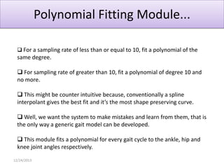 Polynomial Fitting Module...
 For a sampling rate of less than or equal to 10, fit a polynomial of the

same degree.
 For sampling rate of greater than 10, fit a polynomial of degree 10 and
no more.

 This might be counter intuitive because, conventionally a spline
interpolant gives the best fit and it’s the most shape preserving curve.
 Well, we want the system to make mistakes and learn from them, that is
the only way a generic gait model can be developed.
 This module fits a polynomial for every gait cycle to the ankle, hip and
knee joint angles respectively.
12/24/2013

 