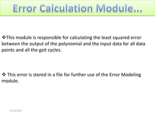 This module is responsible for calculating the least squared error
between the output of the polynomial and the input data for all data
points and all the gait cycles.

 This error is stored in a file for further use of the Error Modeling
module.

12/24/2013

 