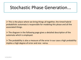 Stochastic Phase Generation...
 This is the place where we bring things all together, the timed hybrid
probabilistic automata is responsible for modeling this phase and all the
associated things.
 The diagram in the following page gives a detailed description of the
automata which is employed.
 The probability is also a measure of the error in our case a high probability
implies a high degree of error and vice –versa.

12/24/2013

 
