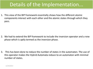 Details of the Implementation...
1. This view of the BIP framework essentially shows how the different atomic
components interact with each other and the atomic states through which they
pass.

2. We had to extend the BIP framework to include the inversion operator and a new
phase which is aptly termed as the inversion phase.

3. This has been done to reduce the number of states in the automaton. The use of
this operator makes the Hybrid Automata reduce to an automaton with minimal
number of states.
12/24/2013

 