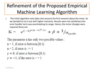 Refinement of the Proposed Empirical
Machine Learning Algorithm
i.

The initial algorithm only takes into account the first moment about the mean. So
we decided to try it out with higher moments. Results were not satisfactory the
error handler term was overshooting its range. Hence, the minor changes were
required these are:

12/24/2013

 