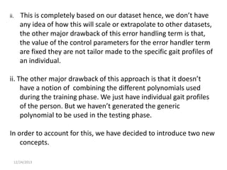 ii.

This is completely based on our dataset hence, we don’t have
any idea of how this will scale or extrapolate to other datasets,
the other major drawback of this error handling term is that,
the value of the control parameters for the error handler term
are fixed they are not tailor made to the specific gait profiles of
an individual.

ii. The other major drawback of this approach is that it doesn’t
have a notion of combining the different polynomials used
during the training phase. We just have individual gait profiles
of the person. But we haven’t generated the generic
polynomial to be used in the testing phase.

In order to account for this, we have decided to introduce two new
concepts.
12/24/2013

 