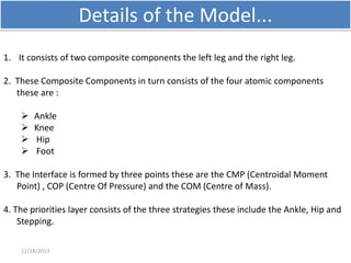 Details of the Model...
1. It consists of two composite components the left leg and the right leg.
2. These Composite Components in turn consists of the four atomic components
these are :





Ankle
Knee
Hip
Foot

3. The Interface is formed by three points these are the CMP (Centroidal Moment
Point) , COP (Centre Of Pressure) and the COM (Centre of Mass).

4. The priorities layer consists of the three strategies these include the Ankle, Hip and
Stepping.
12/24/2013

 