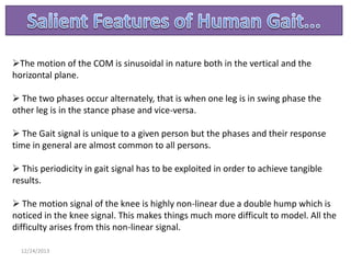 The motion of the COM is sinusoidal in nature both in the vertical and the
horizontal plane.
 The two phases occur alternately, that is when one leg is in swing phase the
other leg is in the stance phase and vice-versa.
 The Gait signal is unique to a given person but the phases and their response
time in general are almost common to all persons.
 This periodicity in gait signal has to be exploited in order to achieve tangible
results.
 The motion signal of the knee is highly non-linear due a double hump which is
noticed in the knee signal. This makes things much more difficult to model. All the
difficulty arises from this non-linear signal.
12/24/2013

 